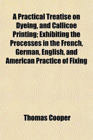 A Practical Treatise on Dyeing, and Callicoe Printing; Exhibiting the Processes in the French, German, English, and American Practice of Fixing
