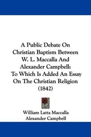A Public Debate On Christian Baptism Between W. L. Maccalla And Alexander Campbell: To Which Is Added An Essay On The Christian Religion (1842)