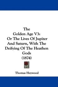 The Golden Age V3: Or The Lives Of Jupiter And Saturn, With The Deifying Of The Heathen Gods (1874)