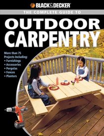 Black & Decker Complete Guide to Outdoor Carpentry: Furnishings * Fences * Accessories * Pergolas * Planters * More