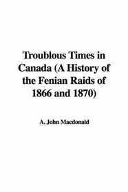Troublous Times in Canada (A History of the Fenian Raids of 1866 and 1870)