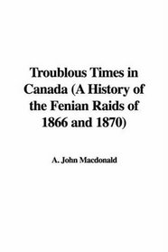 Troublous Times in Canada (A History of the Fenian Raids of 1866 and 1870)