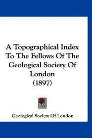 A Topographical Index To The Fellows Of The Geological Society Of London (1897)