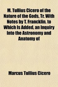 M. Tullius Cicero of the Nature of the Gods, Tr. With Notes by T. Francklin. to Which Is Added, an Inquiry Into the Astronomy and Anatomy of