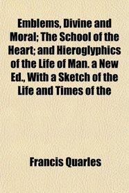 Emblems, Divine and Moral; The School of the Heart; and Hieroglyphics of the Life of Man. a New Ed., With a Sketch of the Life and Times of the