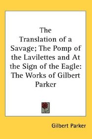 The Translation of a Savage; The Pomp of the Lavilettes and At the Sign of the Eagle: The Works of Gilbert Parker