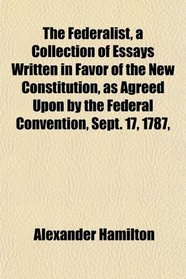 The Federalist, a Collection of Essays Written in Favor of the New Constitution, as Agreed Upon by the Federal Convention, Sept. 17, 1787,