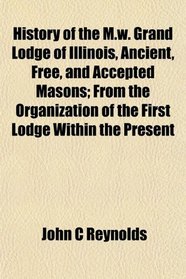 History of the M.w. Grand Lodge of Illinois, Ancient, Free, and Accepted Masons; From the Organization of the First Lodge Within the Present