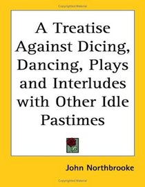 A Treatise Against Dicing, Dancing, Plays and Interludes with Other Idle Pastimes
