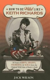 How to be Wild Like Keith Richards: 50 Years of Riffs, Spliffs, Snorting & Soul from the Original Wild Man of Rock n? Roll