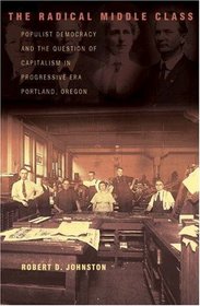The Radical Middle Class : Populist Democracy and the Question of Capitalism in Progressive Era Portland, Oregon (Politics and Society in Twentieth Century America)