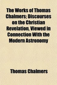 The Works of Thomas Chalmers; Discourses on the Christian Revelation, Viewed in Connection With the Modern Astronomy