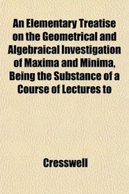 An Elementary Treatise on the Geometrical and Algebraical Investigation of Maxima and Minima, Being the Substance of a Course of Lectures to