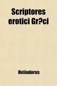 Scriptores Erotici Grci; The Greek Romances of Heliodorus, Longus and Achilles Tatius; Comprising the Ethiopics, or Adventures of Theagenes
