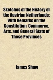 Sketches of the History of the Austrian Netherlands; With Remarks on the Constitution, Commerce, Arts, and General State of These Provinces