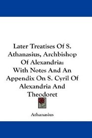 Later Treatises Of S. Athanasius, Archbishop Of Alexandria: With Notes And An Appendix On S. Cyril Of Alexandria And Theodoret