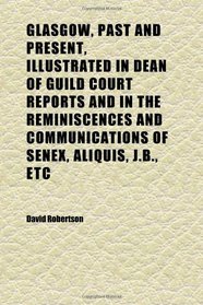 Glasgow, Past and Present, Illustrated in Dean of Guild Court Reports and in the Reminiscences and Communications of Senex, Aliquis, J.b., Etc