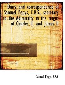 Diary and correspondence of Samuel Pepys, F.R.S., secretary to the Adimiralty in the reigns of Charl