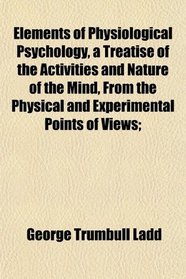 Elements of Physiological Psychology, a Treatise of the Activities and Nature of the Mind, From the Physical and Experimental Points of Views;