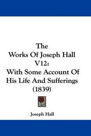 The Works Of Joseph Hall V12: With Some Account Of His Life And Sufferings (1839)