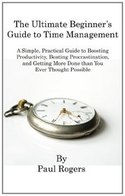 The Ultimate Beginner's Guide to Time Management: A Simple, Practical Guide to Boosting Productivity, Beating Procrastination, and Getting More Done Than You Ever Thought Possible