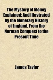 The Mystery of Money Explained; And Illustrated by the Monetary History of England, From the Norman Conquest to the Present Time