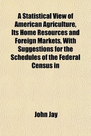A Statistical View of American Agriculture, Its Home Resources and Foreign Markets, With Suggestions for the Schedules of the Federal Census in