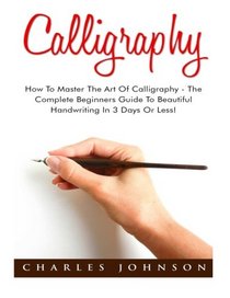 Calligraphy: How To Master The Art Of Calligraphy - The Complete Beginners Guide To Beautiful Handwriting In 3 Days Or Less! (Handwriting Mastery, Hand Writing, Typography)