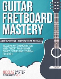 Guitar Fretboard Mastery: An In-Depth Guide to Playing Guitar with Ease, Including Note Memorization, Music Theory for Beginners, Chords, Scales and Technical Exercises (Guitar Mastery) (Volume 2)