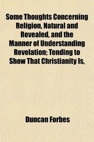 Some Thoughts Concerning Religion, Natural and Revealed, and the Manner of Understanding Revelation; Tending to Show That Christianity Is,