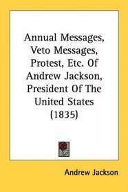 Annual Messages, Veto Messages, Protest, Etc. Of Andrew Jackson, President Of The United States (1835)