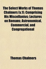 The Select Works of Thomas Chalmers (v.1); Comprising His Miscellanius; Lectures on Romans; Astronomical, Commercial, and Congregational