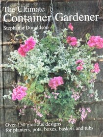 Ultimate Container Gardener: Over 150 Glorious Designs for Planters, Pots, Boxes, Baskets and Tu