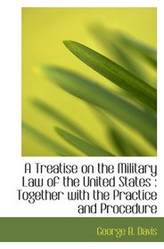 A Treatise on the Military Law of the United States : Together with the Practice and Procedure