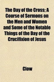 The Day of the Cross; A Course of Sermons on the Men and Women and Some of the Notable Things of the Day of the Crucifixion of Jesus