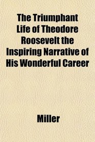 The Triumphant Life of Theodore Roosevelt the Inspiring Narrative of His Wonderful Career