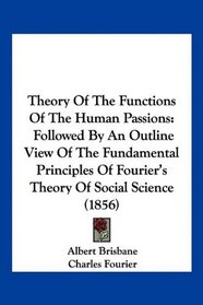 Theory Of The Functions Of The Human Passions: Followed By An Outline View Of The Fundamental Principles Of Fourier's Theory Of Social Science (1856)