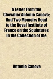 A Letter From the Chevalier Antonio Canova; And Two Memoirs Read to the Royal Institute of France on the Sculptures in the Collection of the