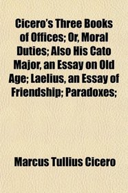 Cicero's Three Books of Offices; Or, Moral Duties; Also His Cato Major, an Essay on Old Age; Laelius, an Essay of Friendship; Paradoxes;