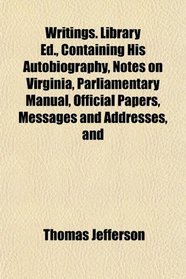 Writings. Library Ed., Containing His Autobiography, Notes on Virginia, Parliamentary Manual, Official Papers, Messages and Addresses, and