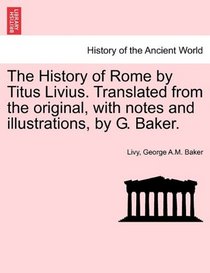 The History of Rome by Titus Livius. Translated from the original, with notes and illustrations, by G. Baker.