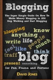 Blogging: The Super Simple Guide On How To Make Money Blogging in 2016 - Stop Working and Start Blogging