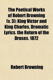 The Poetical Works of Robert Browning (v. 3); King Victor and King Charles. Dramatic Lyrics. the Return of the Druses. 1872