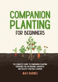 Companion Planting for Beginners: The Complete Guide to Companion Planting Strategies for an Organic, Bountiful, and Healthy Vegetable Garden