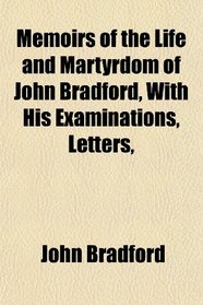 Memoirs of the Life and Martyrdom of John Bradford, With His Examinations, Letters,