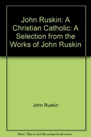 John Ruskin: A Christian Catholic : a selection from the works of John Ruskin