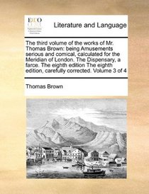 The third volume of the works of Mr. Thomas Brown: being Amusements serious and comical, calculated for the Meridian of London. The Dispensary, a ... edition, carefully corrected. Volume 3 of 4