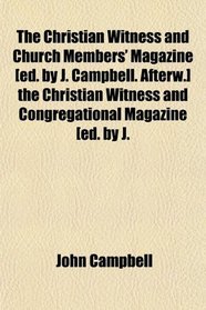 The Christian Witness and Church Members' Magazine [ed. by J. Campbell. Afterw.] the Christian Witness and Congregational Magazine [ed. by J.