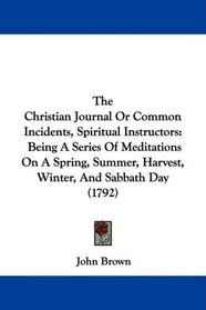 The Christian Journal Or Common Incidents, Spiritual Instructors: Being A Series Of Meditations On A Spring, Summer, Harvest, Winter, And Sabbath Day (1792)