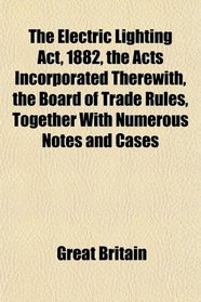 The Electric Lighting Act, 1882, the Acts Incorporated Therewith, the Board of Trade Rules, Together With Numerous Notes and Cases